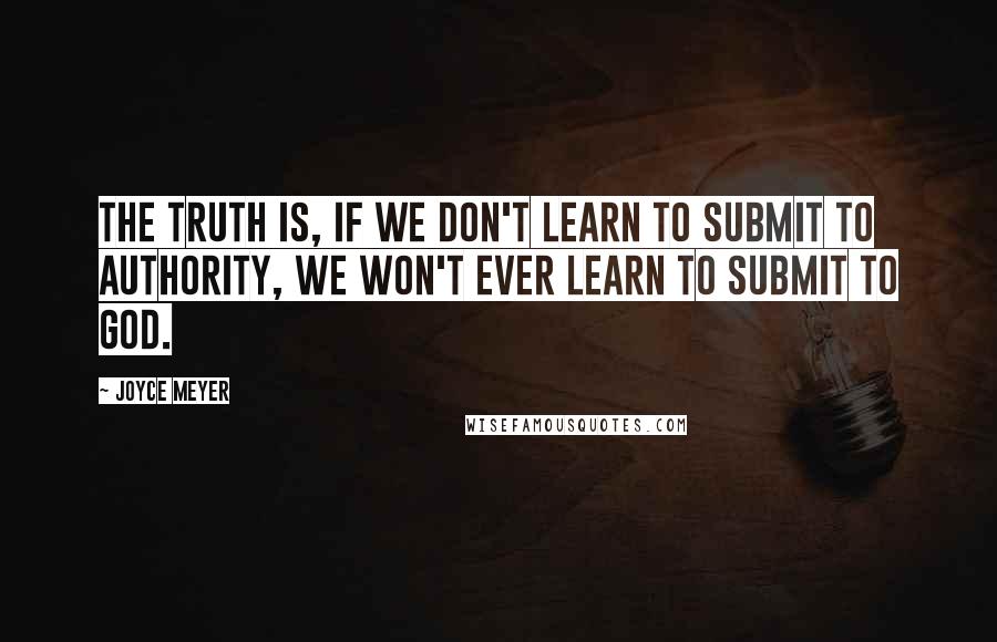 Joyce Meyer Quotes: The truth is, if we don't learn to submit to authority, we won't ever learn to submit to God.