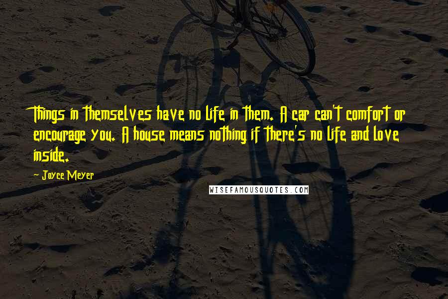 Joyce Meyer Quotes: Things in themselves have no life in them. A car can't comfort or encourage you. A house means nothing if there's no life and love inside.