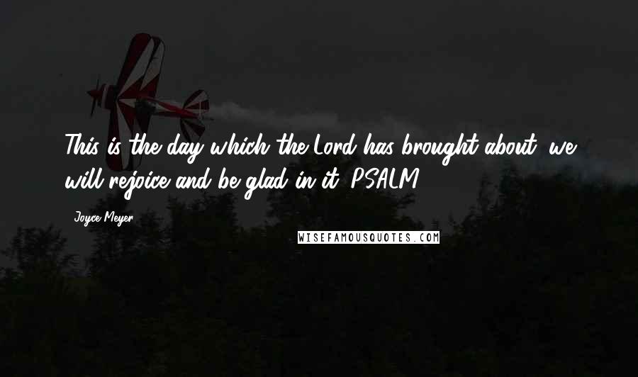 Joyce Meyer Quotes: This is the day which the Lord has brought about; we will rejoice and be glad in it. PSALM 118:24
