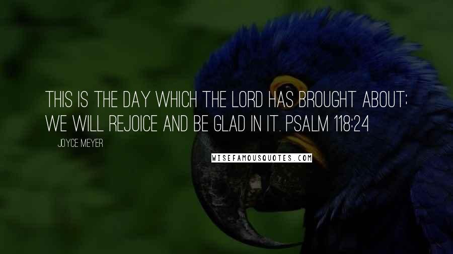 Joyce Meyer Quotes: This is the day which the Lord has brought about; we will rejoice and be glad in it. PSALM 118:24