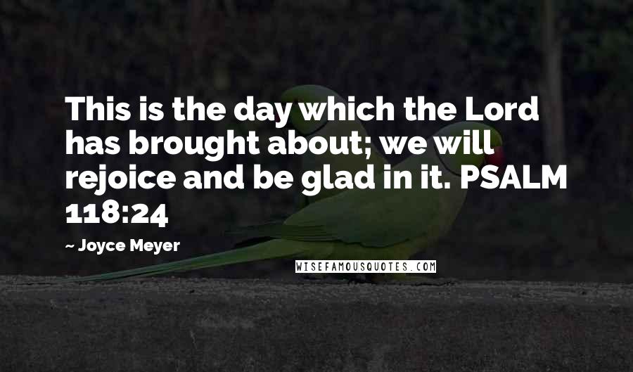 Joyce Meyer Quotes: This is the day which the Lord has brought about; we will rejoice and be glad in it. PSALM 118:24