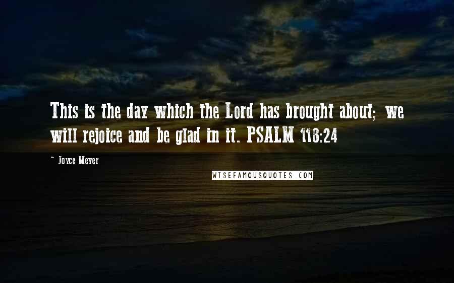 Joyce Meyer Quotes: This is the day which the Lord has brought about; we will rejoice and be glad in it. PSALM 118:24