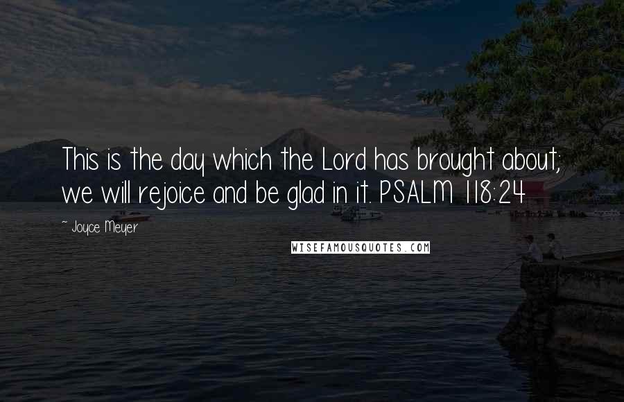 Joyce Meyer Quotes: This is the day which the Lord has brought about; we will rejoice and be glad in it. PSALM 118:24
