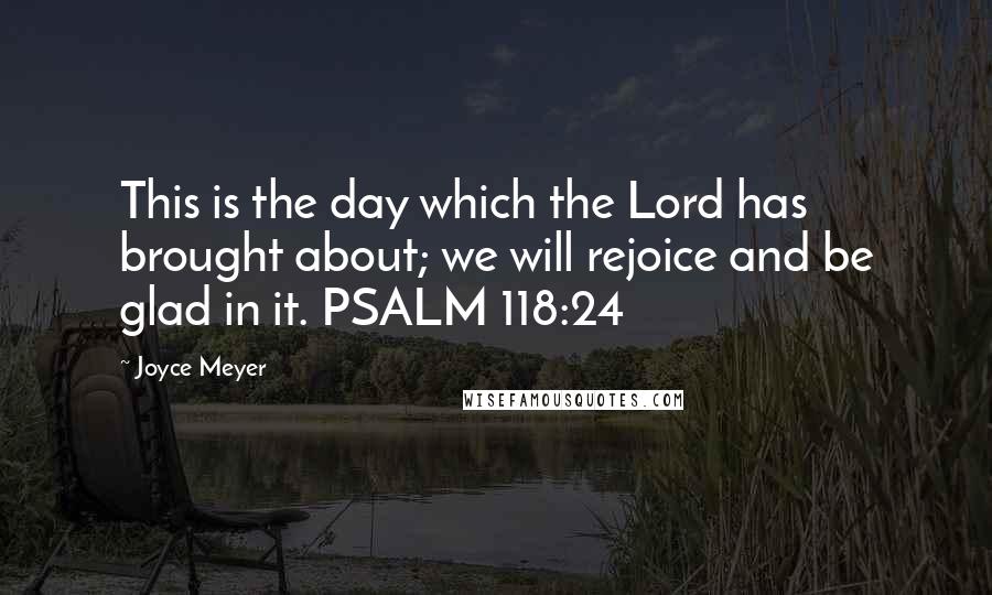 Joyce Meyer Quotes: This is the day which the Lord has brought about; we will rejoice and be glad in it. PSALM 118:24