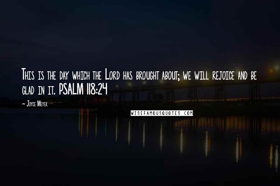 Joyce Meyer Quotes: This is the day which the Lord has brought about; we will rejoice and be glad in it. PSALM 118:24