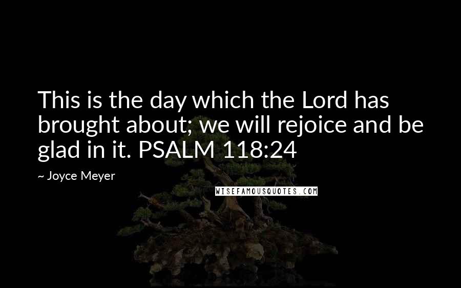 Joyce Meyer Quotes: This is the day which the Lord has brought about; we will rejoice and be glad in it. PSALM 118:24