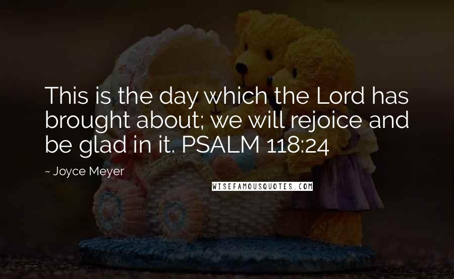 Joyce Meyer Quotes: This is the day which the Lord has brought about; we will rejoice and be glad in it. PSALM 118:24