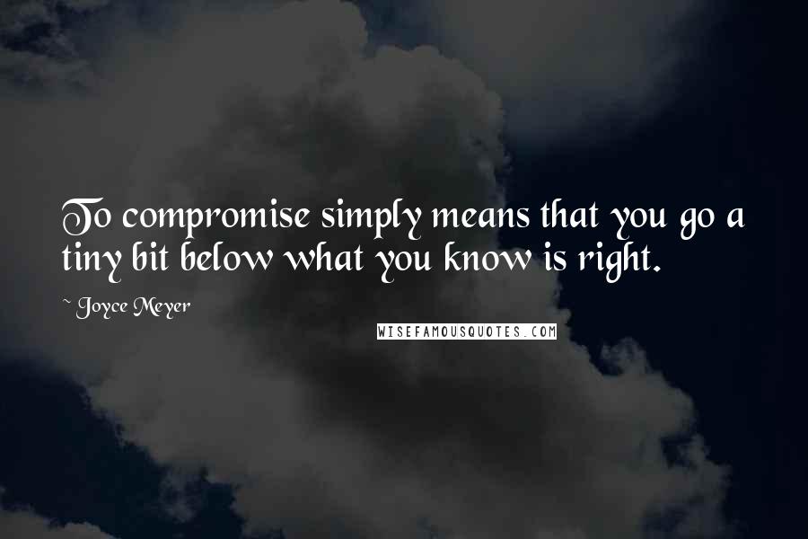 Joyce Meyer Quotes: To compromise simply means that you go a tiny bit below what you know is right.