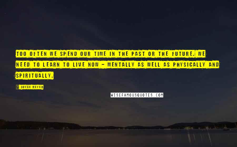 Joyce Meyer Quotes: Too often we spend our time in the past or the future. We need to learn to live now - mentally as well as physically and spiritually.