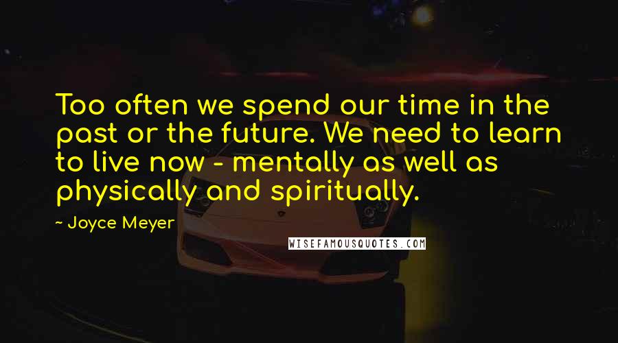 Joyce Meyer Quotes: Too often we spend our time in the past or the future. We need to learn to live now - mentally as well as physically and spiritually.