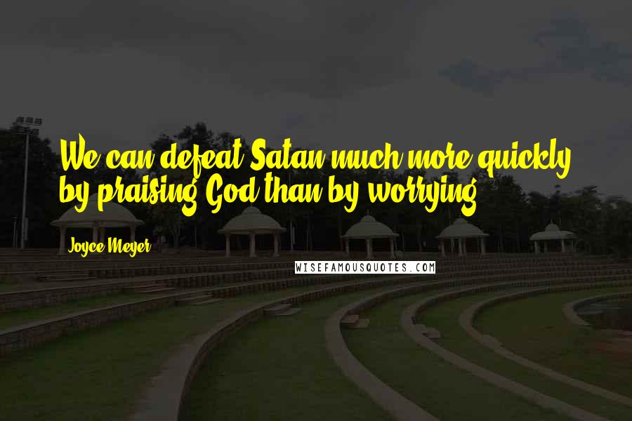 Joyce Meyer Quotes: We can defeat Satan much more quickly by praising God than by worrying.