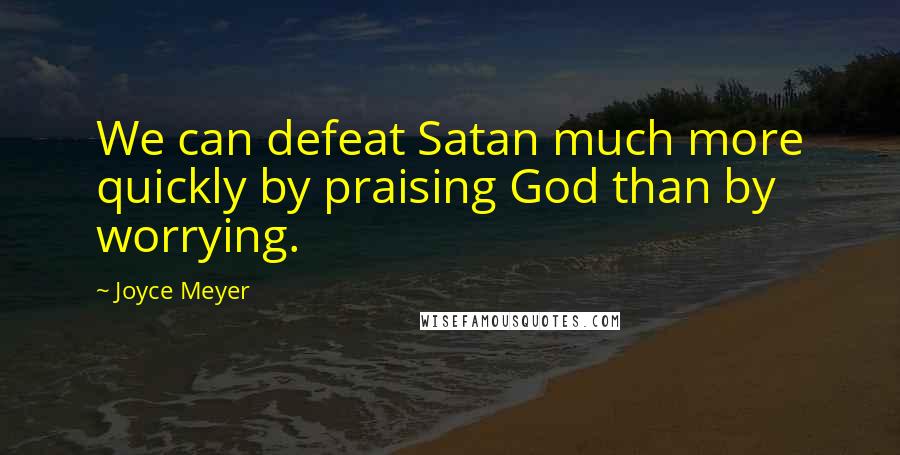 Joyce Meyer Quotes: We can defeat Satan much more quickly by praising God than by worrying.