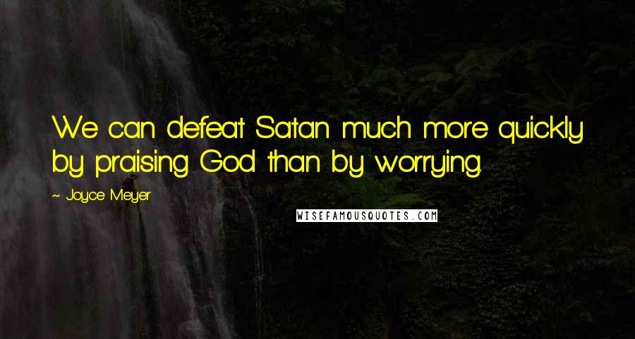 Joyce Meyer Quotes: We can defeat Satan much more quickly by praising God than by worrying.