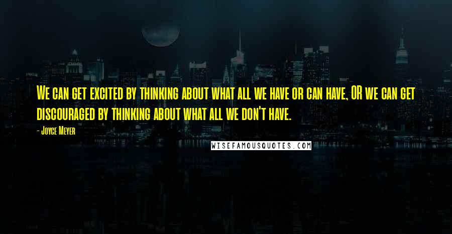 Joyce Meyer Quotes: We can get excited by thinking about what all we have or can have, OR we can get discouraged by thinking about what all we don't have.