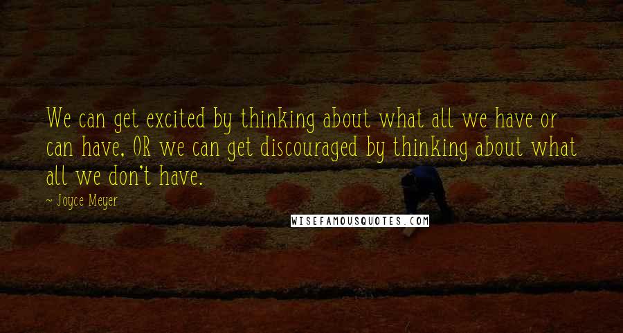 Joyce Meyer Quotes: We can get excited by thinking about what all we have or can have, OR we can get discouraged by thinking about what all we don't have.