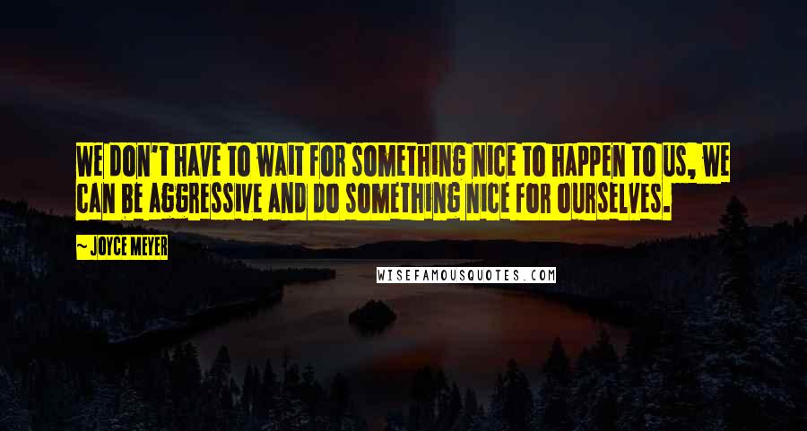 Joyce Meyer Quotes: We don't have to wait for something nice to happen to us, we can be aggressive and do something nice for ourselves.
