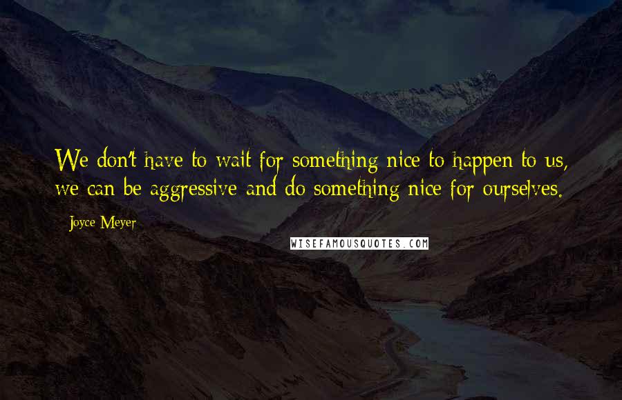 Joyce Meyer Quotes: We don't have to wait for something nice to happen to us, we can be aggressive and do something nice for ourselves.