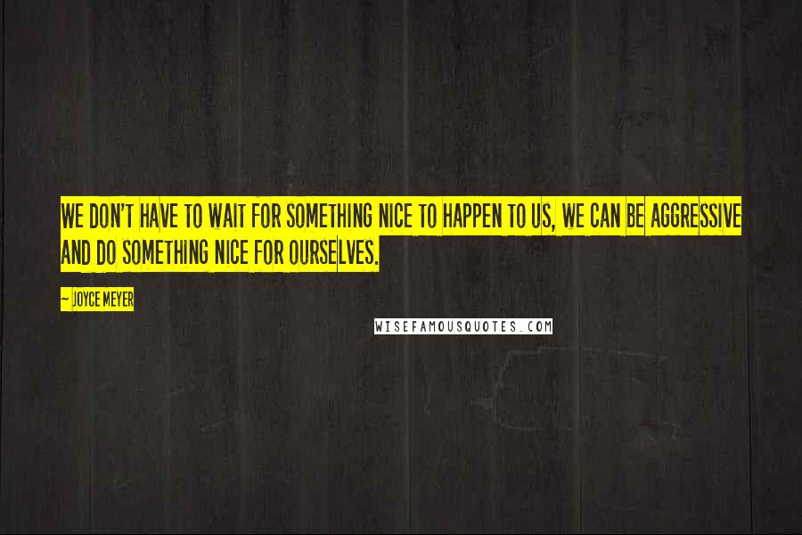 Joyce Meyer Quotes: We don't have to wait for something nice to happen to us, we can be aggressive and do something nice for ourselves.