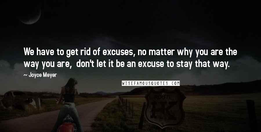 Joyce Meyer Quotes: We have to get rid of excuses, no matter why you are the way you are, don't let it be an excuse to stay that way.