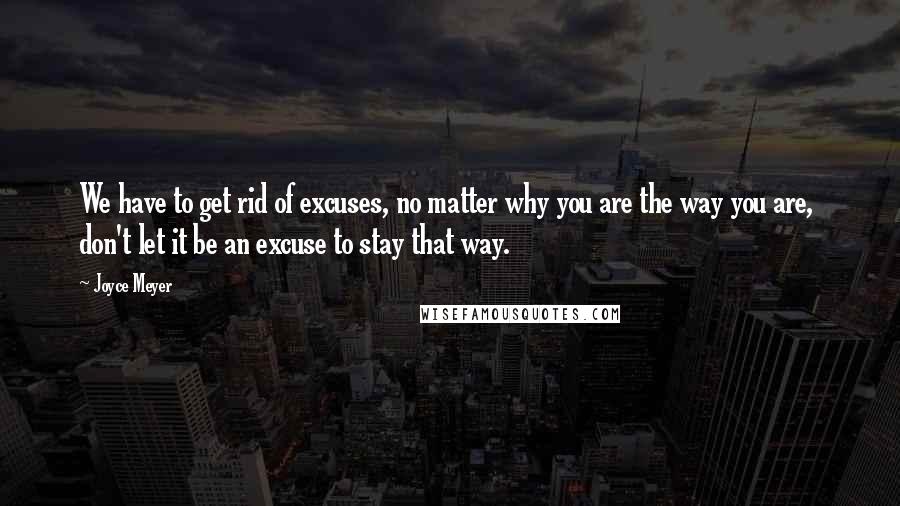 Joyce Meyer Quotes: We have to get rid of excuses, no matter why you are the way you are,  don't let it be an excuse to stay that way.