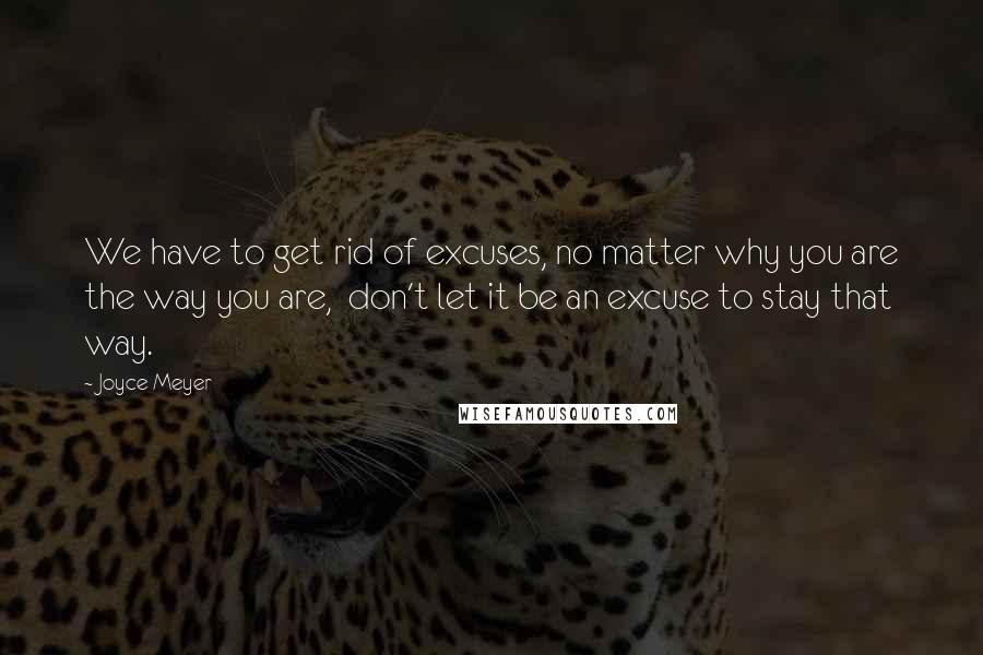 Joyce Meyer Quotes: We have to get rid of excuses, no matter why you are the way you are,  don't let it be an excuse to stay that way.