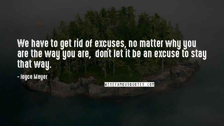 Joyce Meyer Quotes: We have to get rid of excuses, no matter why you are the way you are,  don't let it be an excuse to stay that way.