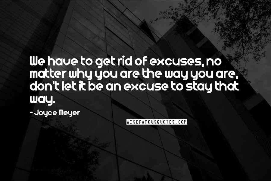 Joyce Meyer Quotes: We have to get rid of excuses, no matter why you are the way you are,  don't let it be an excuse to stay that way.