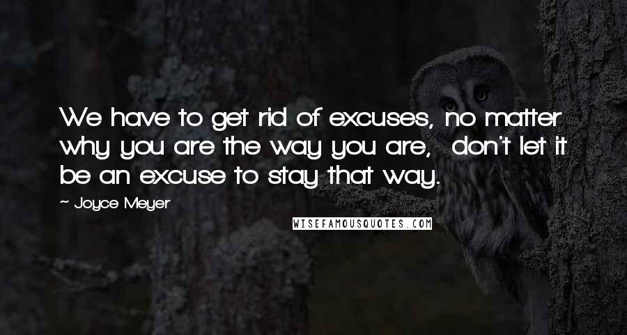 Joyce Meyer Quotes: We have to get rid of excuses, no matter why you are the way you are,  don't let it be an excuse to stay that way.