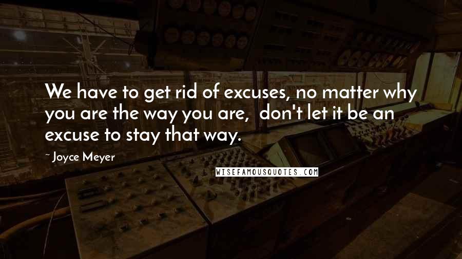 Joyce Meyer Quotes: We have to get rid of excuses, no matter why you are the way you are,  don't let it be an excuse to stay that way.