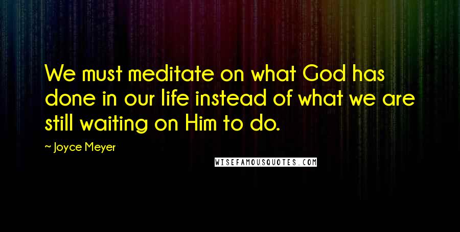 Joyce Meyer Quotes: We must meditate on what God has done in our life instead of what we are still waiting on Him to do.