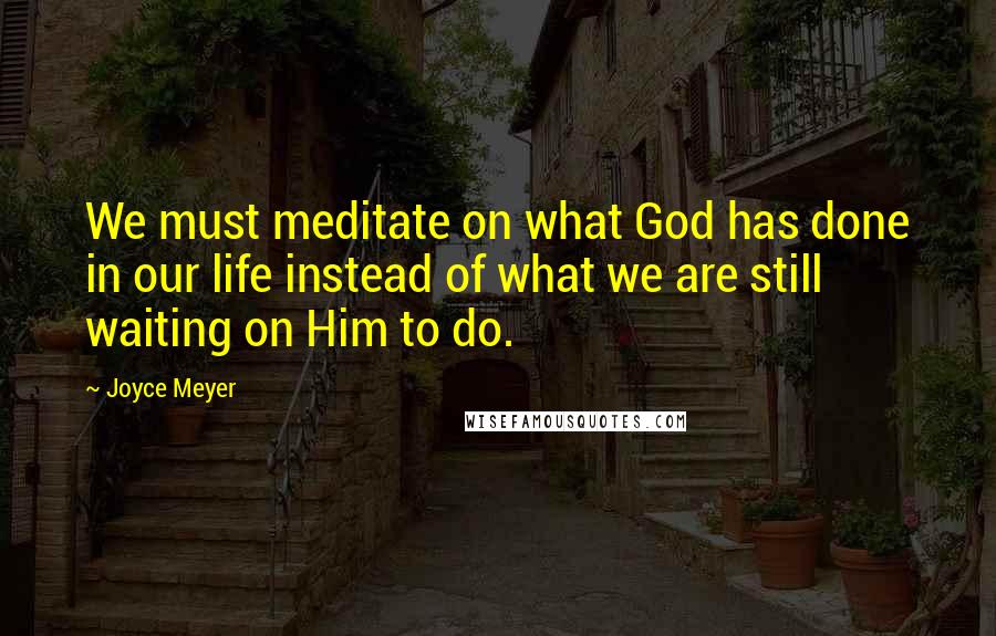 Joyce Meyer Quotes: We must meditate on what God has done in our life instead of what we are still waiting on Him to do.