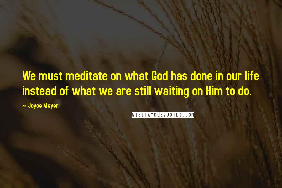Joyce Meyer Quotes: We must meditate on what God has done in our life instead of what we are still waiting on Him to do.