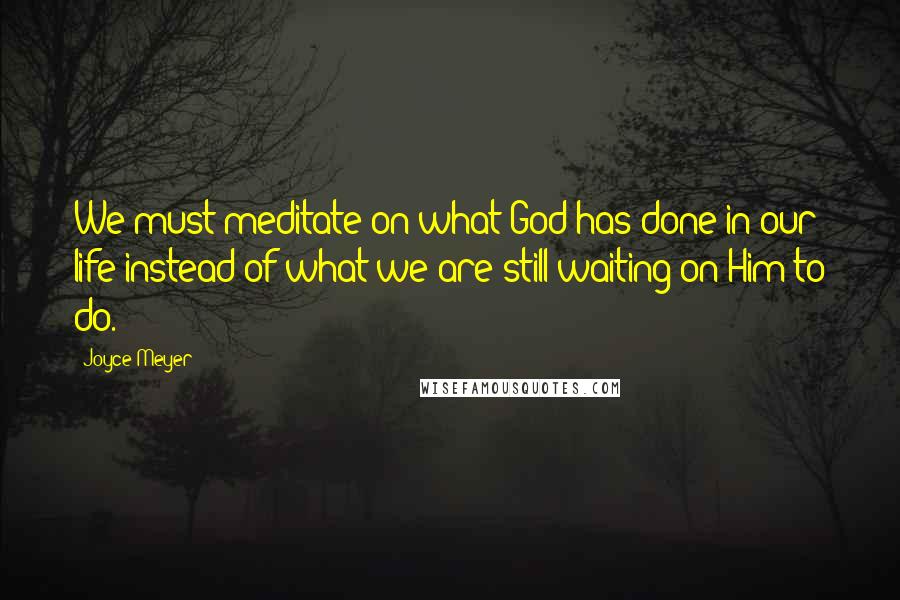 Joyce Meyer Quotes: We must meditate on what God has done in our life instead of what we are still waiting on Him to do.