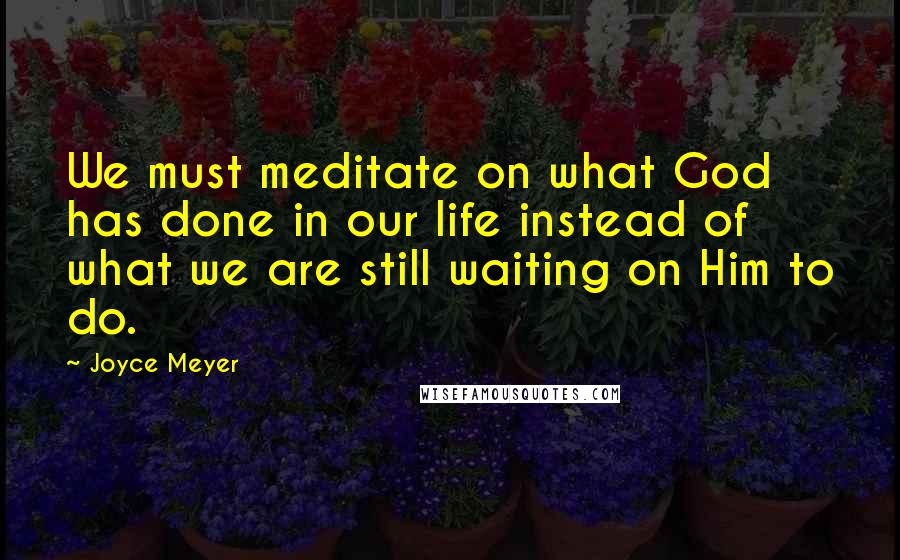 Joyce Meyer Quotes: We must meditate on what God has done in our life instead of what we are still waiting on Him to do.