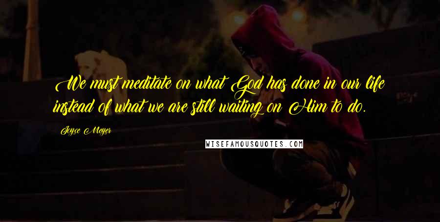 Joyce Meyer Quotes: We must meditate on what God has done in our life instead of what we are still waiting on Him to do.