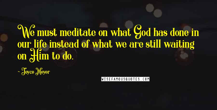 Joyce Meyer Quotes: We must meditate on what God has done in our life instead of what we are still waiting on Him to do.