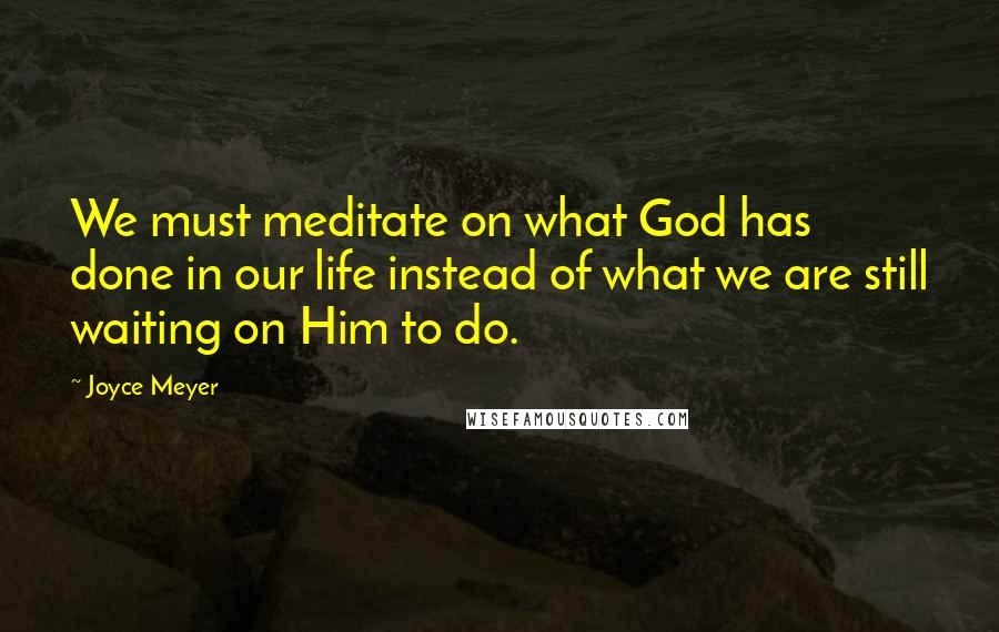 Joyce Meyer Quotes: We must meditate on what God has done in our life instead of what we are still waiting on Him to do.