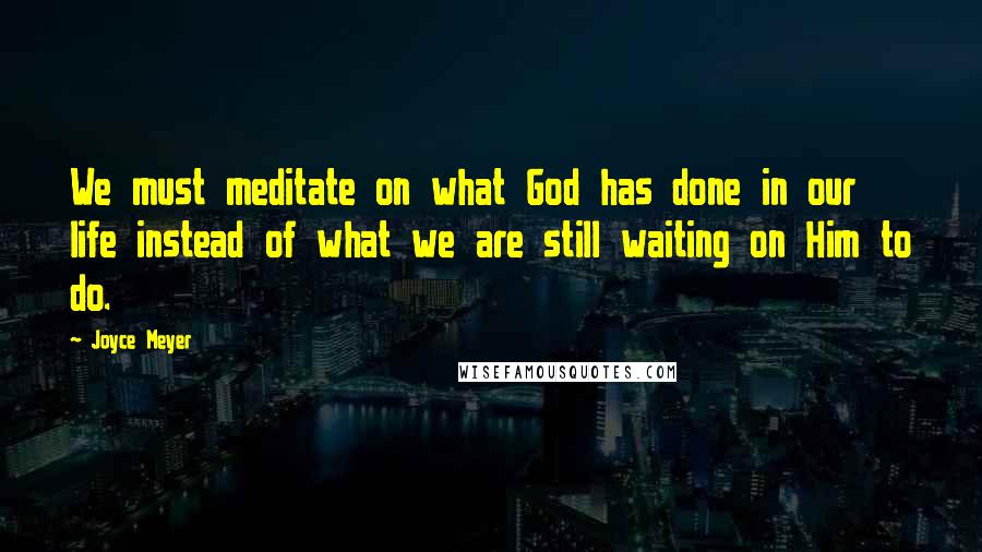 Joyce Meyer Quotes: We must meditate on what God has done in our life instead of what we are still waiting on Him to do.