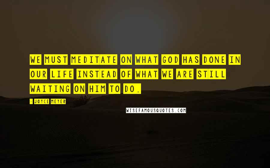 Joyce Meyer Quotes: We must meditate on what God has done in our life instead of what we are still waiting on Him to do.