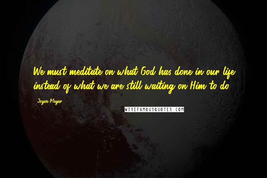 Joyce Meyer Quotes: We must meditate on what God has done in our life instead of what we are still waiting on Him to do.
