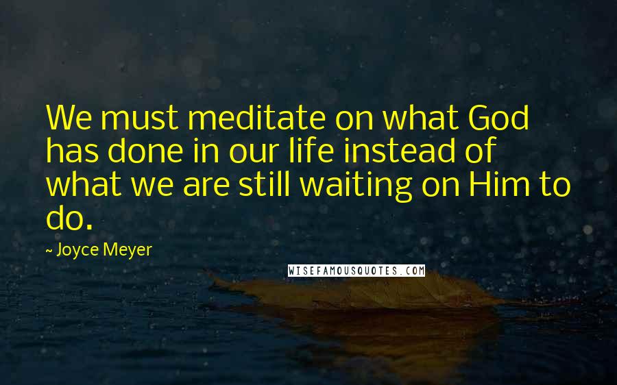 Joyce Meyer Quotes: We must meditate on what God has done in our life instead of what we are still waiting on Him to do.
