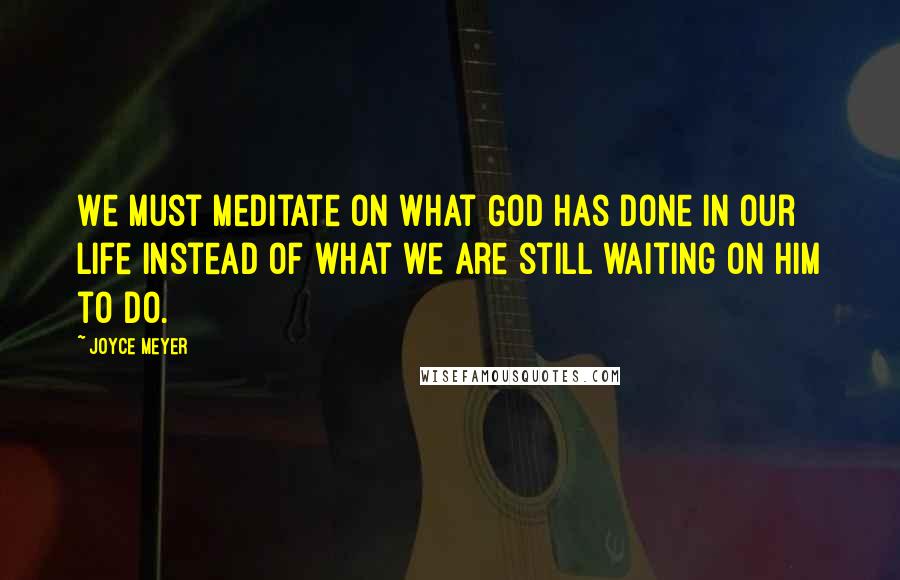 Joyce Meyer Quotes: We must meditate on what God has done in our life instead of what we are still waiting on Him to do.