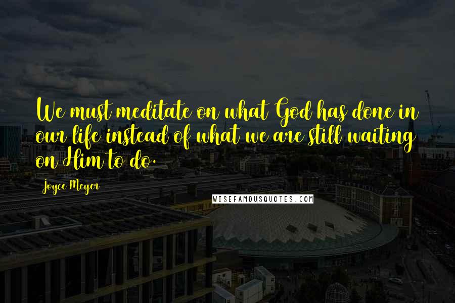 Joyce Meyer Quotes: We must meditate on what God has done in our life instead of what we are still waiting on Him to do.