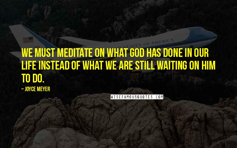 Joyce Meyer Quotes: We must meditate on what God has done in our life instead of what we are still waiting on Him to do.