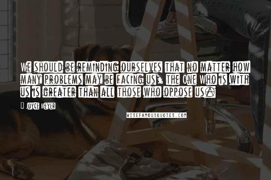 Joyce Meyer Quotes: We should be reminding ourselves that no matter how many problems may be facing us, the One Who is with us is greater than all those who oppose us.