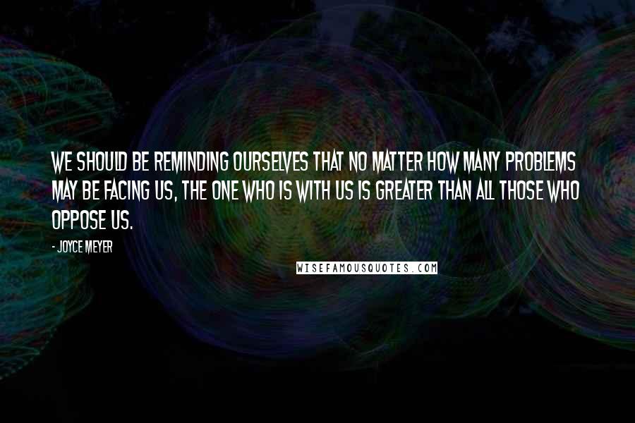 Joyce Meyer Quotes: We should be reminding ourselves that no matter how many problems may be facing us, the One Who is with us is greater than all those who oppose us.