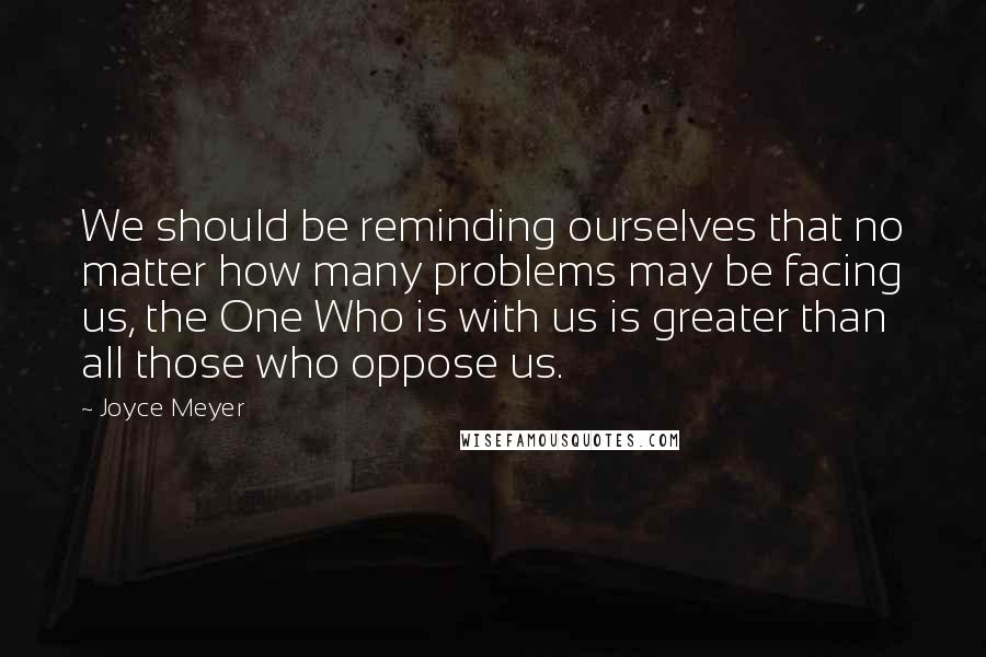 Joyce Meyer Quotes: We should be reminding ourselves that no matter how many problems may be facing us, the One Who is with us is greater than all those who oppose us.