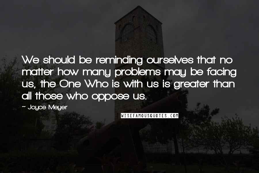 Joyce Meyer Quotes: We should be reminding ourselves that no matter how many problems may be facing us, the One Who is with us is greater than all those who oppose us.