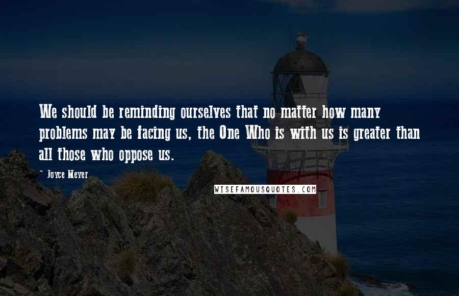 Joyce Meyer Quotes: We should be reminding ourselves that no matter how many problems may be facing us, the One Who is with us is greater than all those who oppose us.