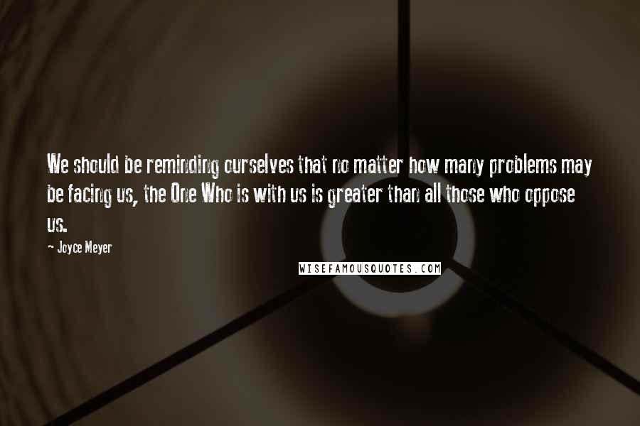 Joyce Meyer Quotes: We should be reminding ourselves that no matter how many problems may be facing us, the One Who is with us is greater than all those who oppose us.